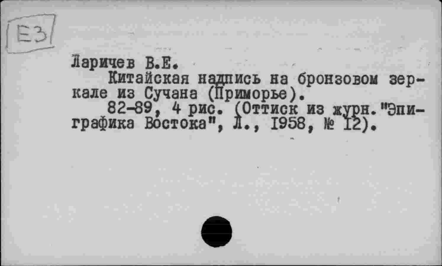 ﻿&
Ларичев В.Е.
Китайская надпись на бронзовом зеркале из Сучана (Приморье).
82-89, 4 рис. (Оттиск из журн."Эпиграфика Востока", Л., 1958, № 12).